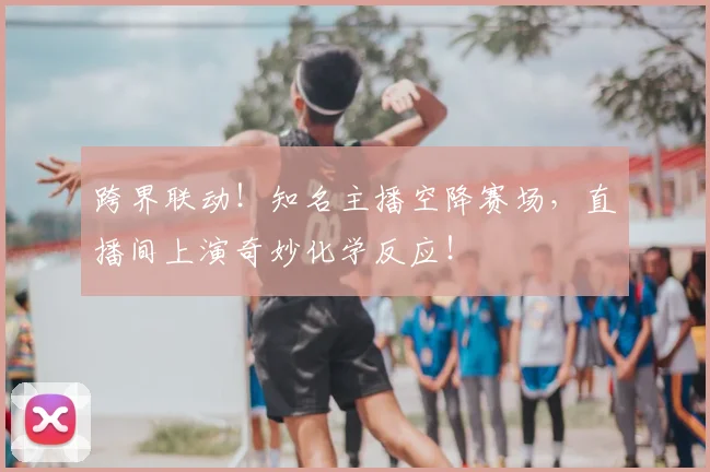 跨界联动!知名主播空降赛场,直播间上演奇妙化学反应!