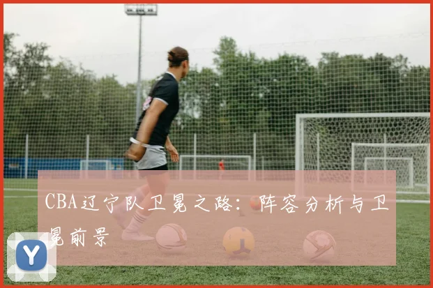 CBA辽宁队卫冕之路：阵容分析与卫冕前景
