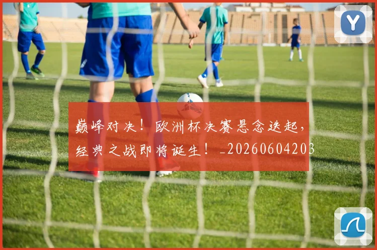 巅峰对决！欧洲杯决赛悬念迭起，经典之战即将诞生！_20260604203846
