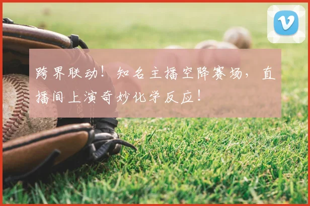 跨界联动！知名主播空降赛场，直播间上演奇妙化学反应！