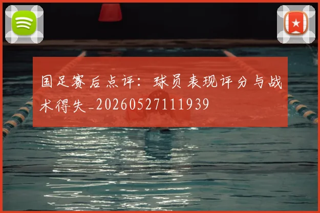 国足赛后点评:球员表现评分与战术得失_20260527111939