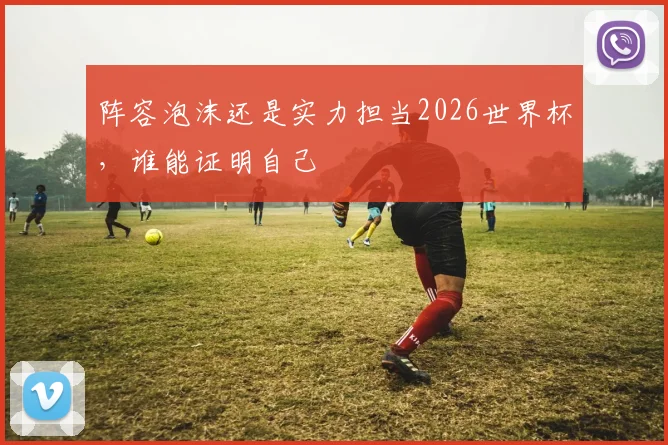 阵容泡沫还是实力担当2026世界杯，谁能证明自己
