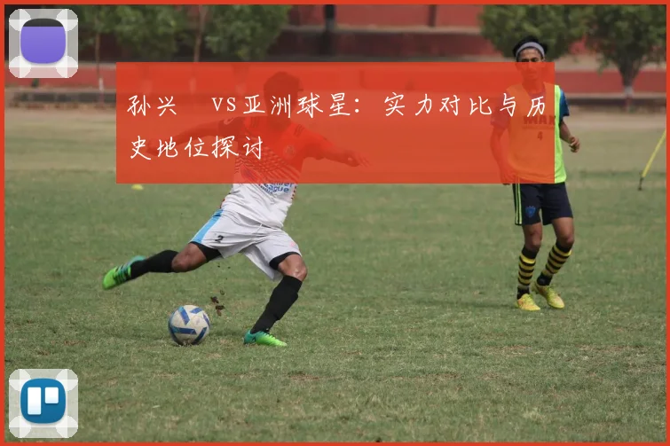 孙兴慜vs亚洲球星：实力对比与历史地位探讨