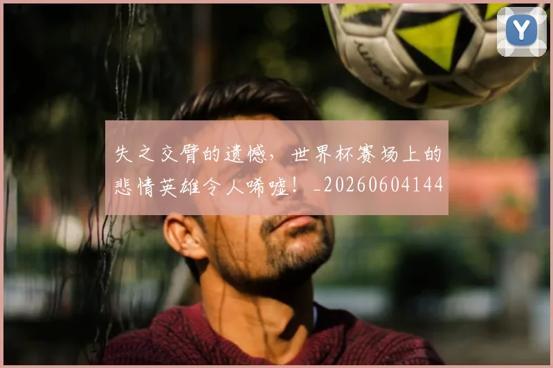失之交臂的遗憾，世界杯赛场上的悲情英雄令人唏嘘！_20260604144532_20260707021957