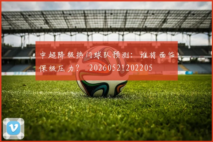 中超降级热门球队预测:谁将面临保级压力?_20260521202205