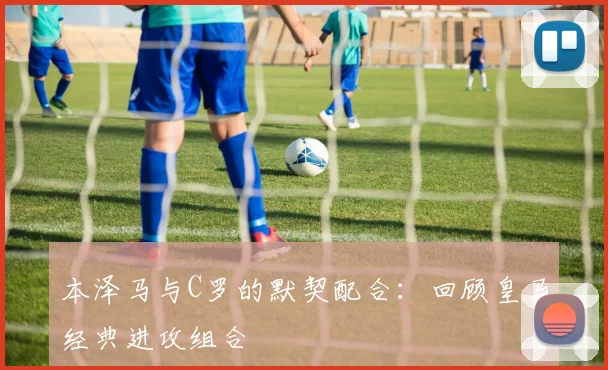 本泽马与C罗的默契配合：回顾皇马经典进攻组合