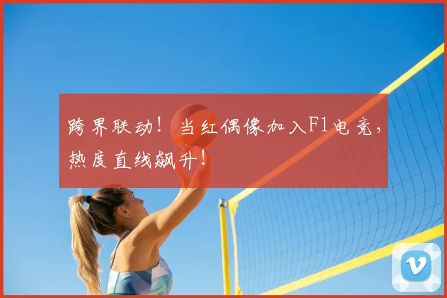 跨界联动!当红偶像加入F1电竞,热度直线飙升!