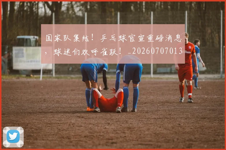 国家队集结！乒乓球官宣重磅消息，球迷们欢呼雀跃！_20260707013522