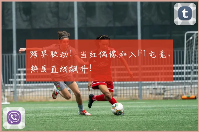 跨界联动！当红偶像加入F1电竞，热度直线飙升！