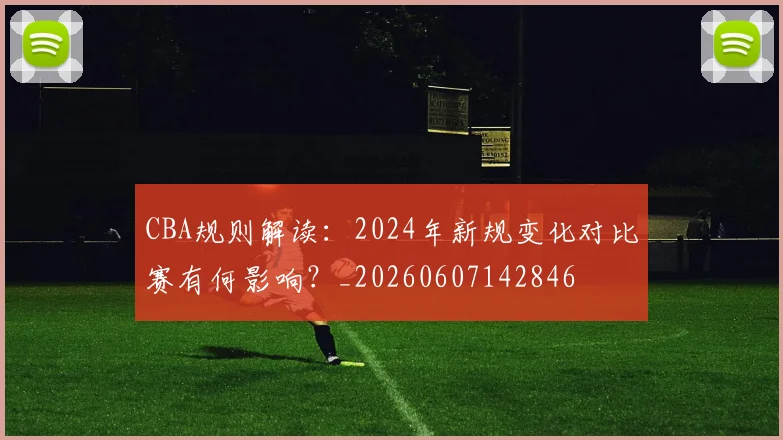 CBA规则解读：2024年新规变化对比赛有何影响？_20260607142846