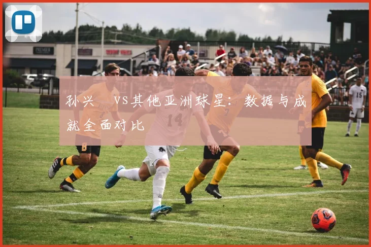 孙兴慜vs其他亚洲球星：数据与成就全面对比