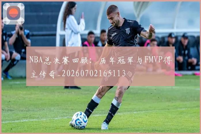 NBA总决赛回顾：历年冠军与FMVP得主传奇_20260702165113